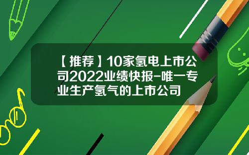 【推荐】10家氢电上市公司2022业绩快报-唯一专业生产氢气的上市公司