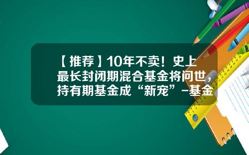 【推荐】10年不卖！史上最长封闭期混合基金将问世，持有期基金成“新宠”-基金封闭期限