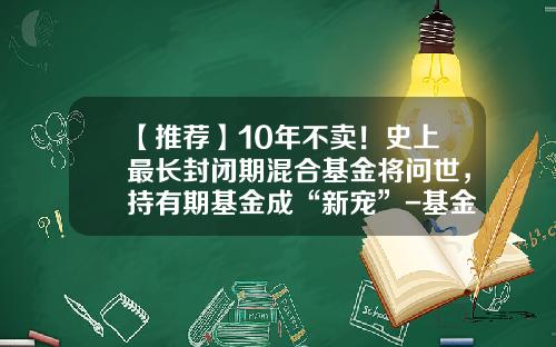 【推荐】10年不卖！史上最长封闭期混合基金将问世，持有期基金成“新宠”-基金封闭期