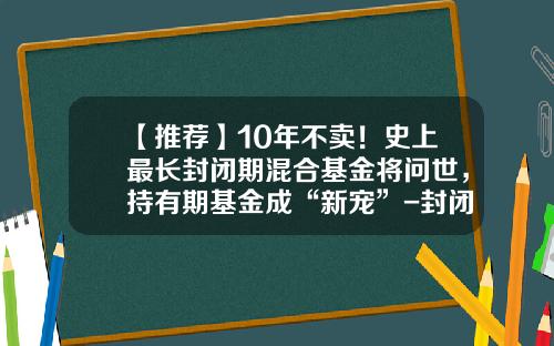 【推荐】10年不卖！史上最长封闭期混合基金将问世，持有期基金成“新宠”-封闭式基金理财