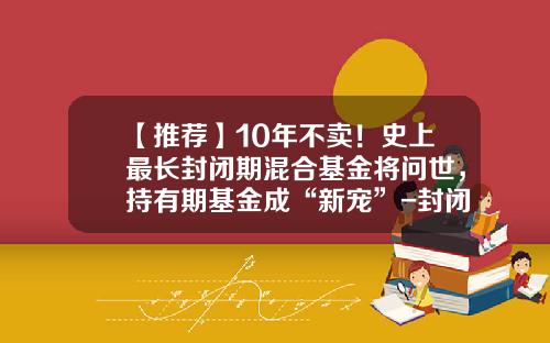 【推荐】10年不卖！史上最长封闭期混合基金将问世，持有期基金成“新宠”-封闭期基金