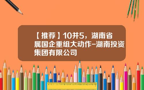 【推荐】10并5，湖南省属国企重组大动作-湖南投资集团有限公司