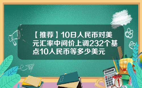 【推荐】10日人民币对美元汇率中间价上调232个基点10人民币等多少美元