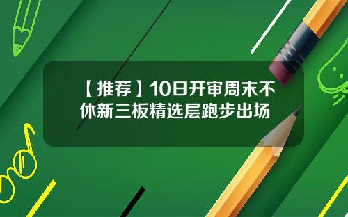 【推荐】10日开审周末不休新三板精选层跑步出场