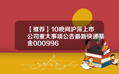 【推荐】10晚间沪深上市公司重大事项公告最新快递基金000996