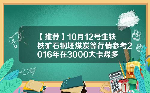 【推荐】10月12号生铁铁矿石钢坯煤炭等行情参考2016年在3000大卡煤多少钱