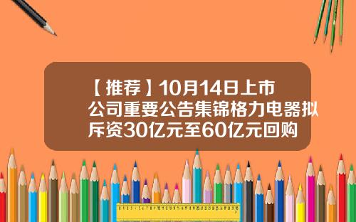 【推荐】10月14日上市公司重要公告集锦格力电器拟斥资30亿元至60亿元回购股份