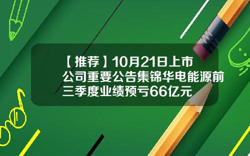 【推荐】10月21日上市公司重要公告集锦华电能源前三季度业绩预亏66亿元