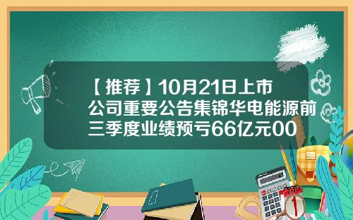 【推荐】10月21日上市公司重要公告集锦华电能源前三季度业绩预亏66亿元002644基金