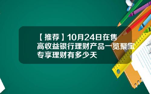 【推荐】10月24日在售高收益银行理财产品一览聚宝专享理财有多少天