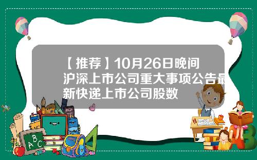 【推荐】10月26日晚间沪深上市公司重大事项公告最新快递上市公司股数