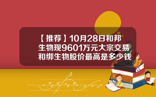 【推荐】10月28日和邦生物现9601万元大宗交易和绑生物股价最高是多少钱