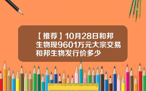 【推荐】10月28日和邦生物现9601万元大宗交易和邦生物发行价多少