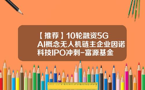 【推荐】10轮融资5G+AI概念无人机链主企业因诺科技IPO冲刺-富源基金