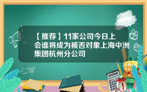 【推荐】11家公司今日上会谁将成为被否对象上海中洲集团杭州分公司