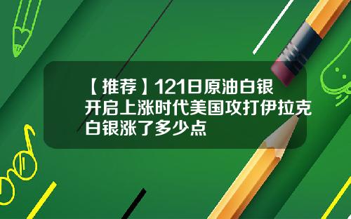 【推荐】121日原油白银开启上涨时代美国攻打伊拉克白银涨了多少点