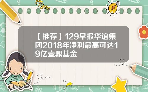 【推荐】129早报华谊集团2018年净利最高可达19亿壹鼎基金