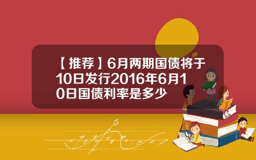 【推荐】6月两期国债将于10日发行2016年6月10日国债利率是多少