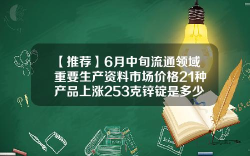 【推荐】6月中旬流通领域重要生产资料市场价格21种产品上涨253克锌锭是多少顿