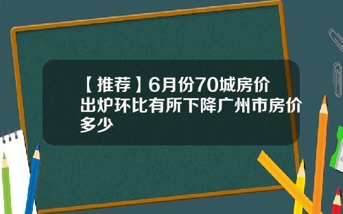【推荐】6月份70城房价出炉环比有所下降广州市房价多少