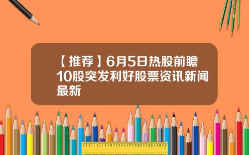 【推荐】6月5日热股前瞻10股突发利好股票资讯新闻最新