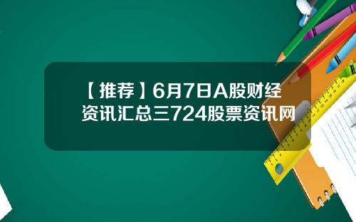 【推荐】6月7日A股财经资讯汇总三724股票资讯网