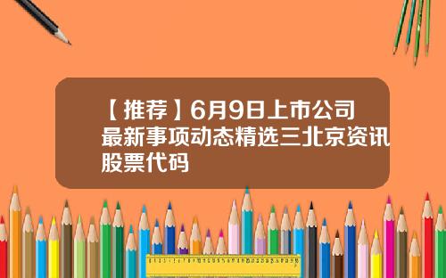 【推荐】6月9日上市公司最新事项动态精选三北京资讯股票代码