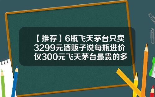 【推荐】6瓶飞天茅台只卖3299元酒贩子说每瓶进价仅300元飞天茅台最贵的多少钱