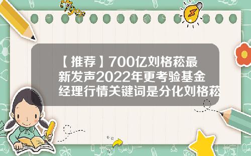 【推荐】700亿刘格菘最新发声2022年更考验基金经理行情关键词是分化刘格菘基金