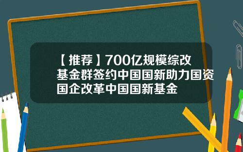 【推荐】700亿规模综改基金群签约中国国新助力国资国企改革中国国新基金