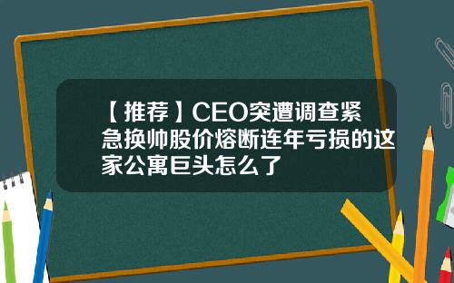 【推荐】CEO突遭调查紧急换帅股价熔断连年亏损的这家公寓巨头怎么了