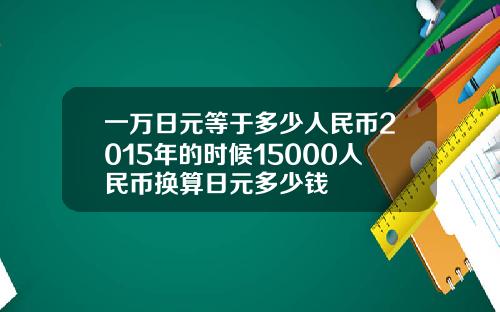 一万日元等于多少人民币2015年的时候15000人民币换算日元多少钱
