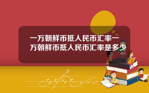 一万朝鲜币抵人民币汇率一万朝鲜币抵人民币汇率是多少