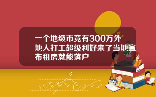 一个地级市竟有300万外地人打工超级利好来了当地宣布租房就能落户