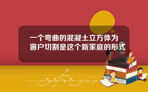 一个弯曲的混凝土立方体为窗户切割是这个新家庭的形式
