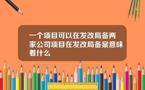 一个项目可以在发改局备两家公司项目在发改局备案意味着什么