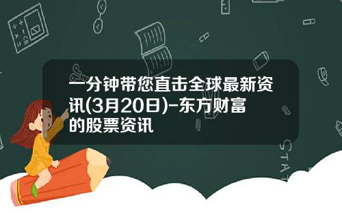 一分钟带您直击全球最新资讯(3月20日)-东方财富的股票资讯
