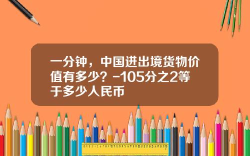 一分钟，中国进出境货物价值有多少？-105分之2等于多少人民币