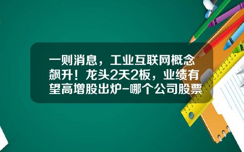 一则消息，工业互联网概念飙升！龙头2天2板，业绩有望高增股出炉-哪个公司股票资讯最快