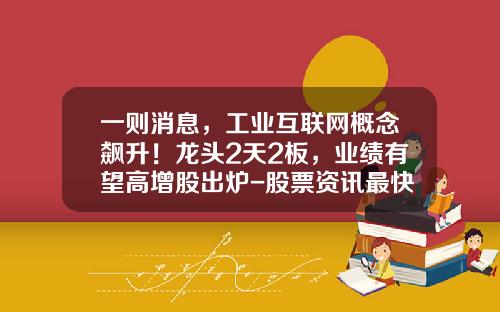 一则消息，工业互联网概念飙升！龙头2天2板，业绩有望高增股出炉-股票资讯最快的信息是哪个