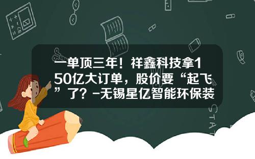 一单顶三年！祥鑫科技拿150亿大订单，股价要“起飞”了？-无锡星亿智能环保装备有限公司