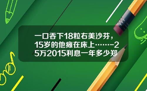 一口吞下18粒右美沙芬，15岁的他瘫在床上……-25万2015利息一年多少郑州银行
