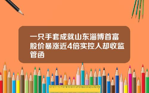 一只手套成就山东淄博首富股价暴涨近4倍实控人却收监管函