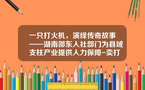 一只打火机，演绎传奇故事——湖南邵东人社部门为县域支柱产业提供人力保障-卖打火机利润有多少