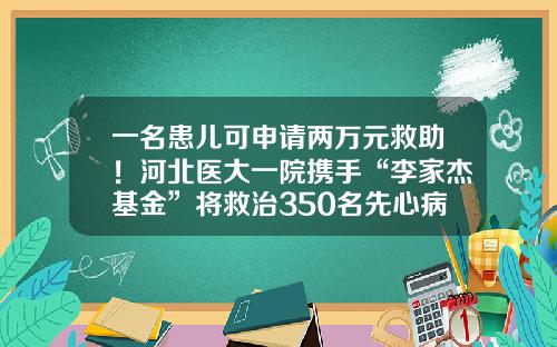 一名患儿可申请两万元救助！河北医大一院携手“李家杰基金”将救治350名先心病儿童-儿童先心病救助基金