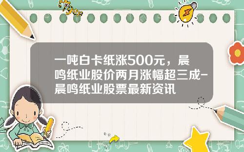 一吨白卡纸涨500元，晨鸣纸业股价两月涨幅超三成-晨鸣纸业股票最新资讯