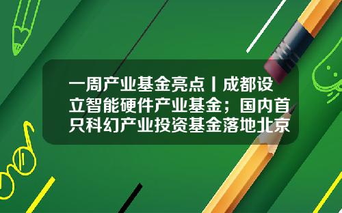一周产业基金亮点丨成都设立智能硬件产业基金；国内首只科幻产业投资基金落地北京-亮点基金