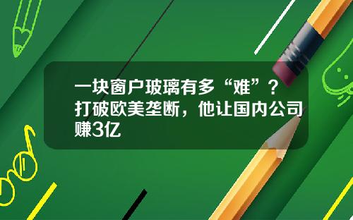 一块窗户玻璃有多“难”？打破欧美垄断，他让国内公司赚3亿