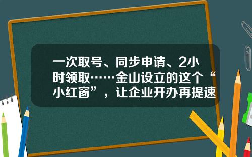 一次取号、同步申请、2小时领取……金山设立的这个“小红窗”，让企业开办再提速