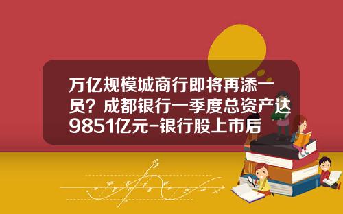 万亿规模城商行即将再添一员？成都银行一季度总资产达9851亿元-银行股上市后翻多少